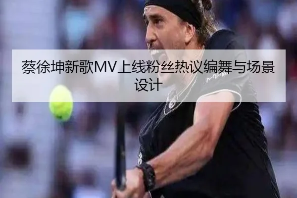 蔡徐坤新歌MV上线粉丝热议编舞与场景设计